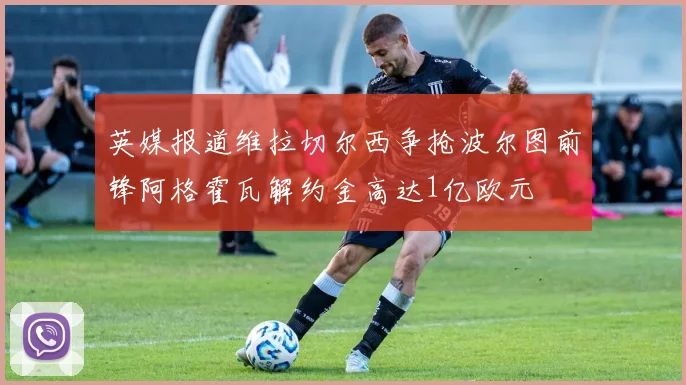 英媒报道维拉切尔西争抢波尔图前锋阿格霍瓦解约金高达1亿欧元
