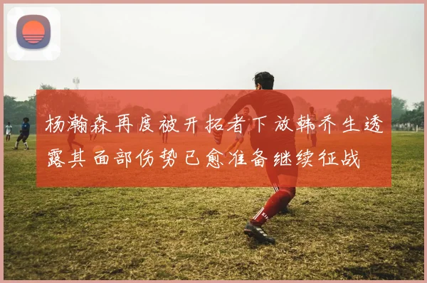 杨瀚森再度被开拓者下放韩乔生透露其面部伤势已愈准备继续征战