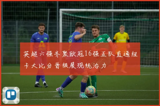 英超六强齐聚欧冠16强五队直通纽卡大比分晋级展现统治力
