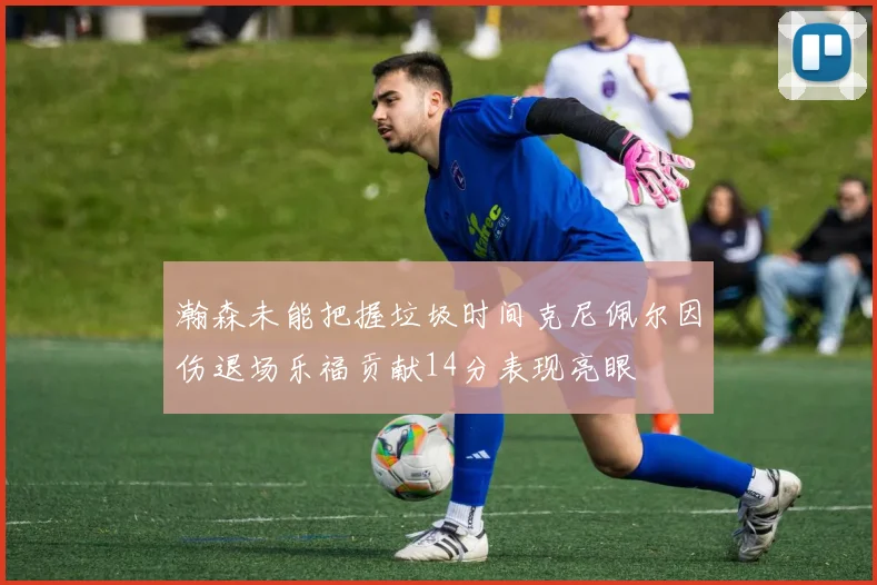瀚森未能把握垃圾时间克尼佩尔因伤退场乐福贡献14分表现亮眼