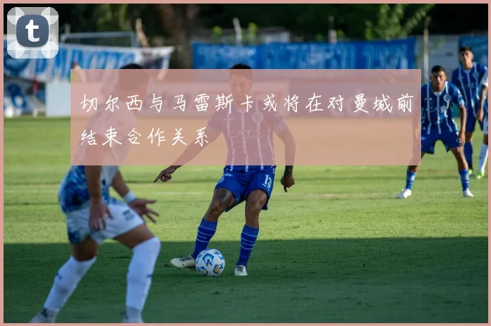 切尔西与马雷斯卡或将在对曼城前结束合作关系