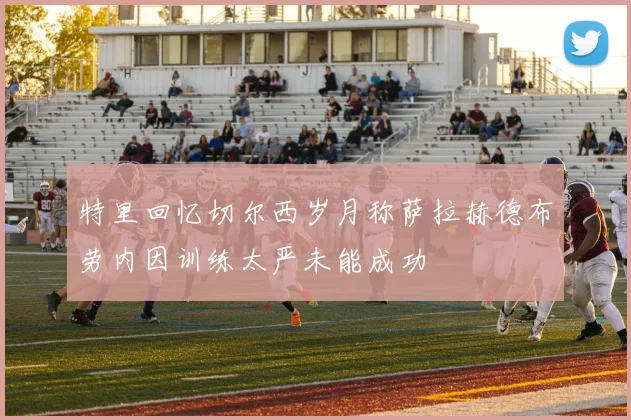 特里回忆切尔西岁月称萨拉赫德布劳内因训练太严未能成功