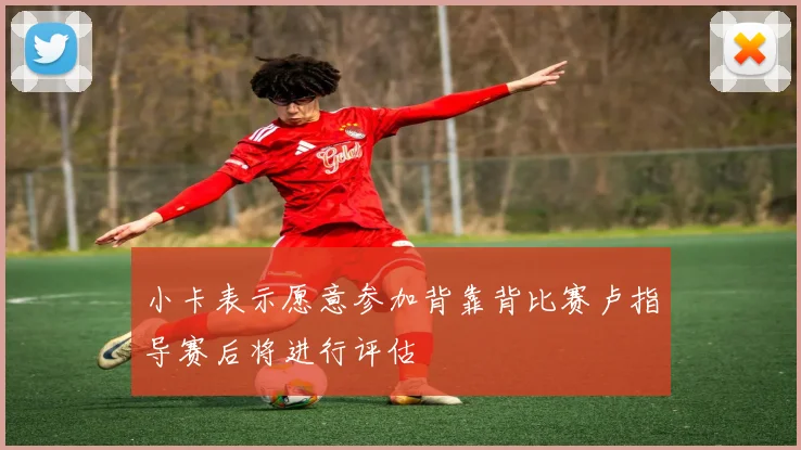小卡表示愿意参加背靠背比赛卢指导赛后将进行评估