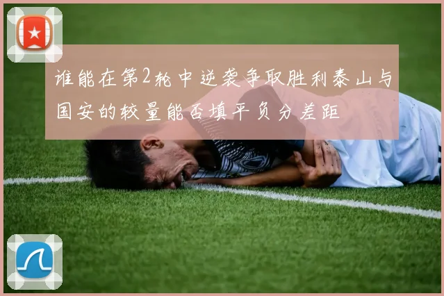 谁能在第2轮中逆袭争取胜利泰山与国安的较量能否填平负分差距