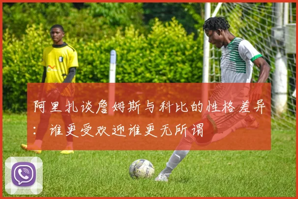 阿里扎谈詹姆斯与科比的性格差异：谁更受欢迎谁更无所谓