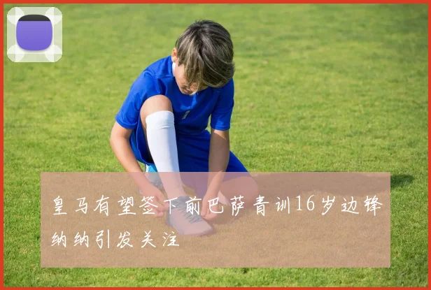 皇马有望签下前巴萨青训16岁边锋纳纳引发关注