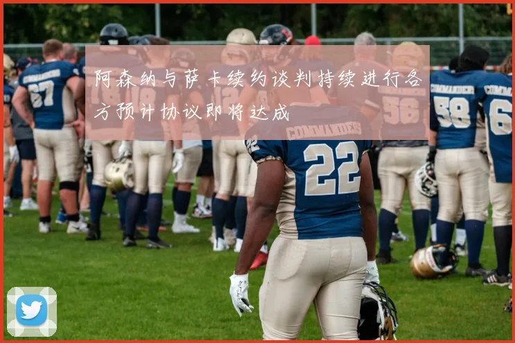 阿森纳与萨卡续约谈判持续进行各方预计协议即将达成