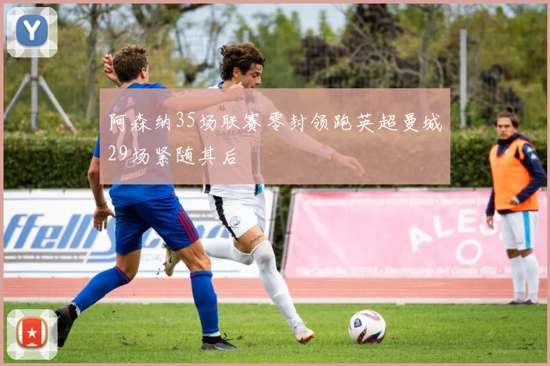 阿森纳35场联赛零封领跑英超曼城29场紧随其后