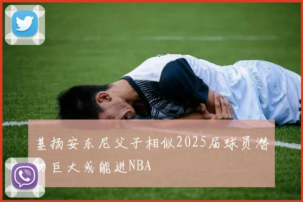 基扬安东尼父子相似2025届球员潜力巨大或能进NBA