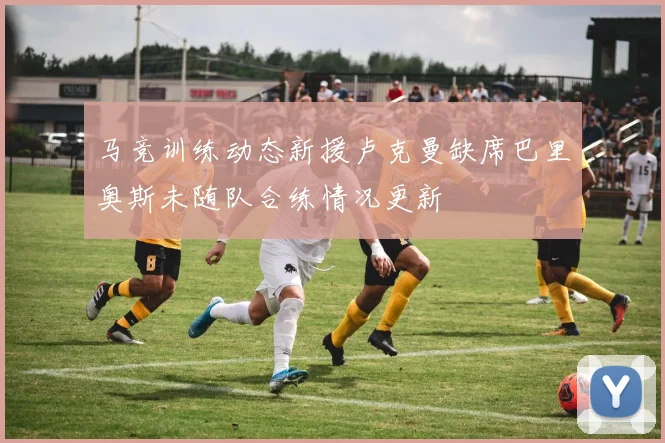 马竞训练动态新援卢克曼缺席巴里奥斯未随队合练情况更新