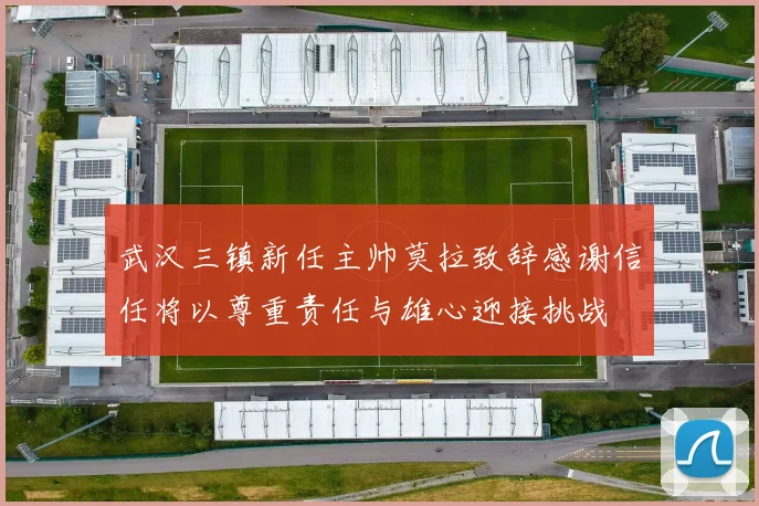 武汉三镇新任主帅莫拉致辞感谢信任将以尊重责任与雄心迎接挑战