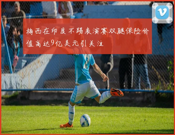 梅西在印度不踢表演赛双腿保险价值高达9亿美元引关注