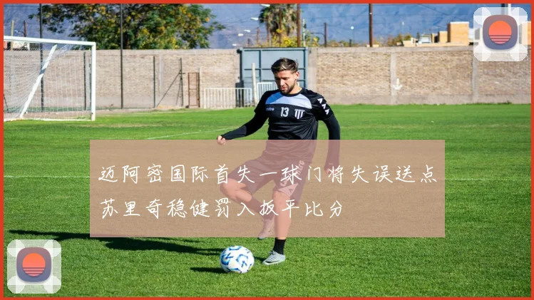迈阿密国际首失一球门将失误送点苏里奇稳健罚入扳平比分