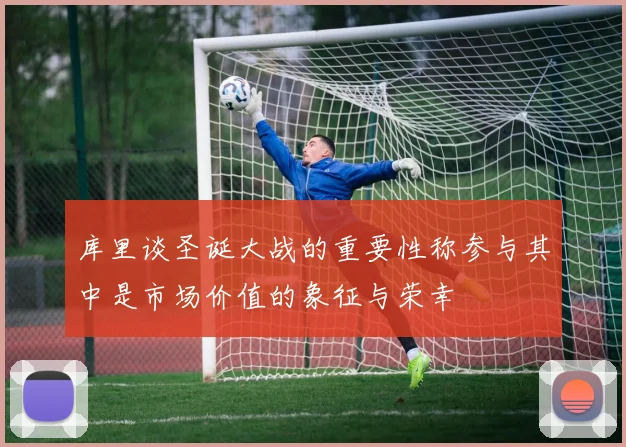 库里谈圣诞大战的重要性称参与其中是市场价值的象征与荣幸