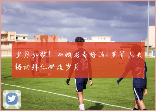 岁月如歌！回顾龙哥哈马J罗等人共铸的拜仁辉煌岁月