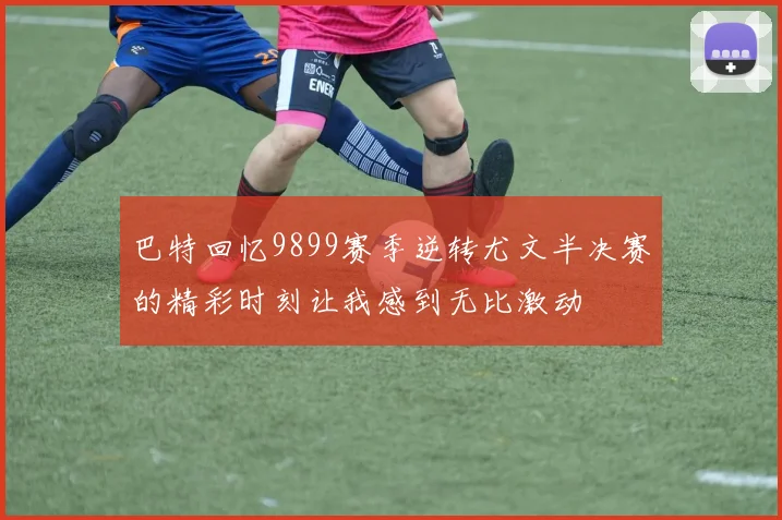 巴特回忆9899赛季逆转尤文半决赛的精彩时刻让我感到无比激动