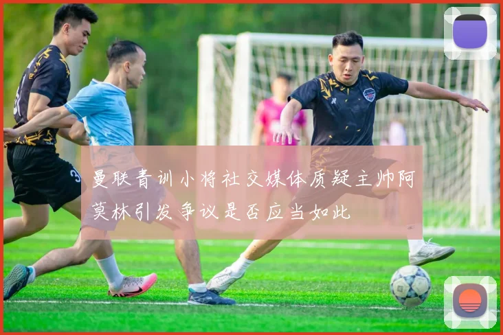 曼联青训小将社交媒体质疑主帅阿莫林引发争议是否应当如此