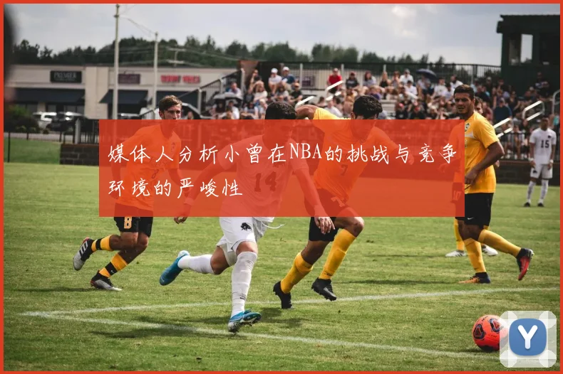 媒体人分析小曾在NBA的挑战与竞争环境的严峻性