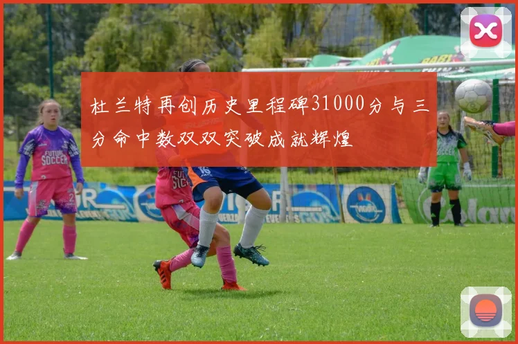 杜兰特再创历史里程碑31000分与三分命中数双双突破成就辉煌